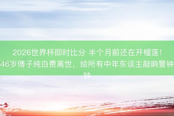 2026世界杯即时比分 半个月前还在开榴莲!46岁傅子纯白费离世,给所有中年东谈主敲响警钟
