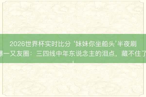 2026世界杯实时比分 ‘妹妹你坐船头’半夜刷爆一又友圈:三四线中年东说念主的泪点,藏不住了!