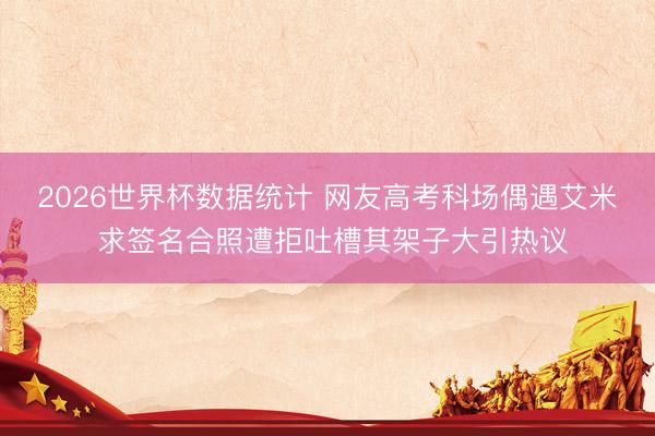 2026世界杯数据统计 网友高考科场偶遇艾米 求签名合照遭拒吐槽其架子大引热议