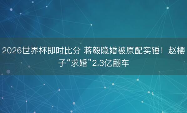 2026世界杯即时比分 蒋毅隐婚被原配实锤!赵樱子“求婚”2.3亿翻车