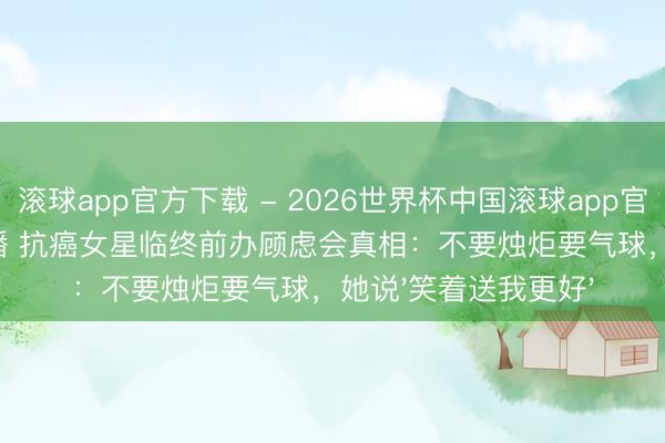滚球app官方下载 - 2026世界杯中国滚球app官网,2026世界杯文字直播 抗癌女星临终前办顾虑会真相:不要烛炬要气球,她说'笑着送我更好'