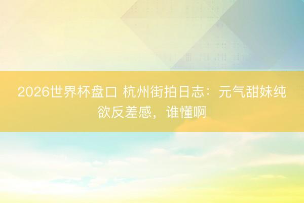 2026世界杯盘口 杭州街拍日志:元气甜妹纯欲反差感,谁懂啊