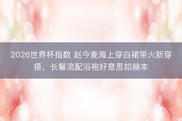 2026世界杯指数 赵今麦海上穿白裙带火新穿搭,长鬈流配浴袍好意思如赫本