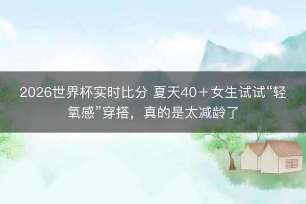 2026世界杯实时比分 夏天40+女生试试“轻氧感”穿搭,真的是太减龄了