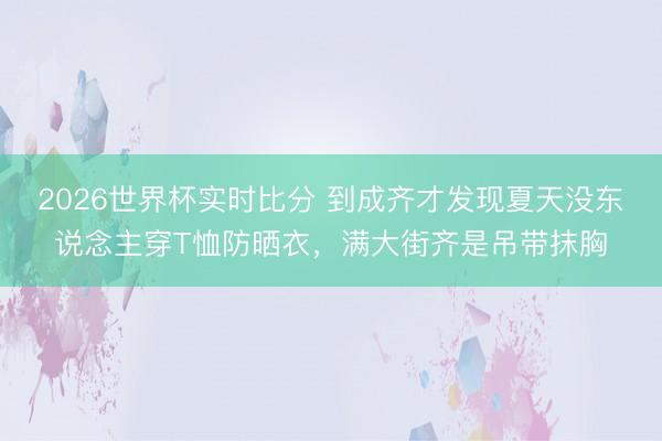 2026世界杯实时比分 到成齐才发现夏天没东说念主穿T恤防晒衣,满大街齐是吊带抹胸