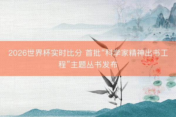 2026世界杯实时比分 首批“科学家精神出书工程”主题丛书发布