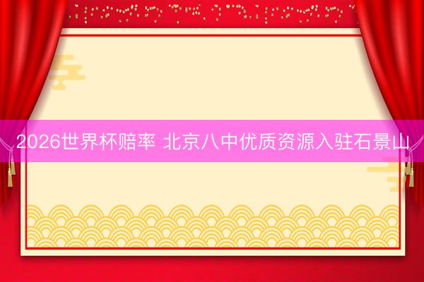 2026世界杯赔率 北京八中优质资源入驻石景山