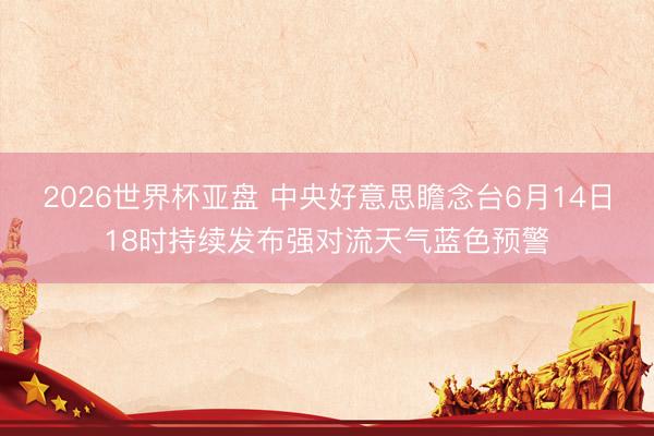 2026世界杯亚盘 中央好意思瞻念台6月14日18时持续发布强对流天气蓝色预警