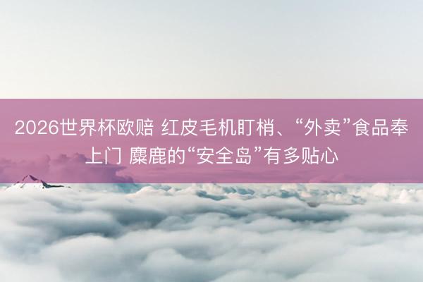 2026世界杯欧赔 红皮毛机盯梢、“外卖”食品奉上门 麋鹿的“安全岛”有多贴心