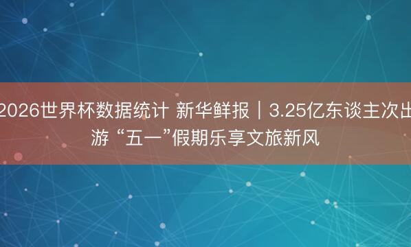 2026世界杯数据统计 新华鲜报|3.25亿东谈主次出游 “五一”假期乐享文旅新风