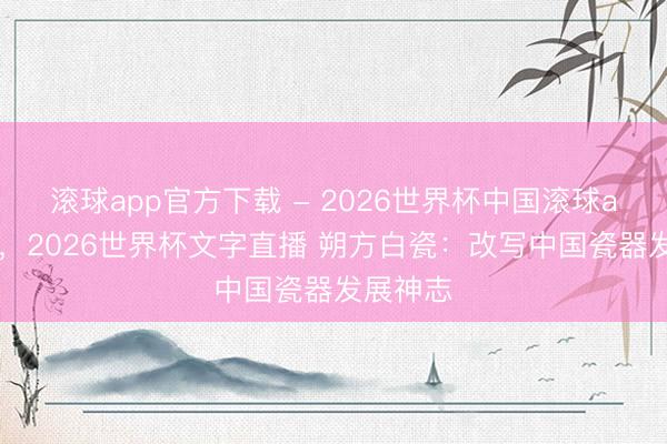 滚球app官方下载 - 2026世界杯中国滚球app官网,2026世界杯文字直播 朔方白瓷:改写中国瓷器发展神志