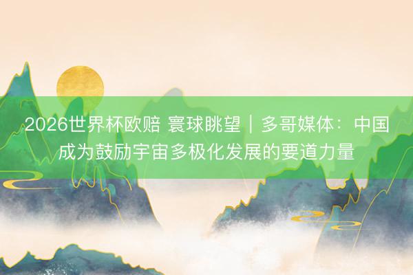 2026世界杯欧赔 寰球眺望|多哥媒体:中国成为鼓励宇宙多极化发展的要道力量