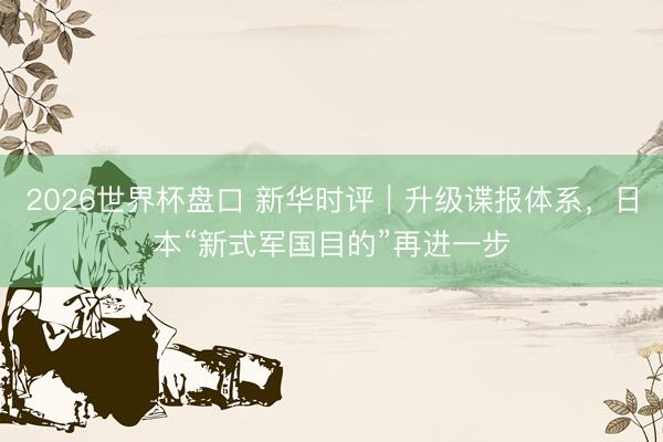 2026世界杯盘口 新华时评|升级谍报体系,日本“新式军国目的”再进一步
