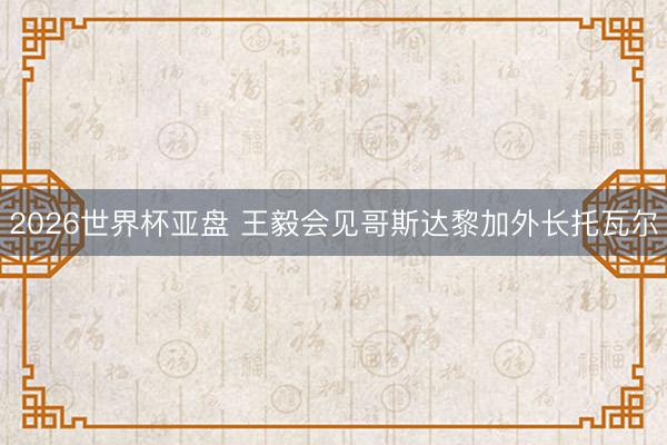 2026世界杯亚盘 王毅会见哥斯达黎加外长托瓦尔