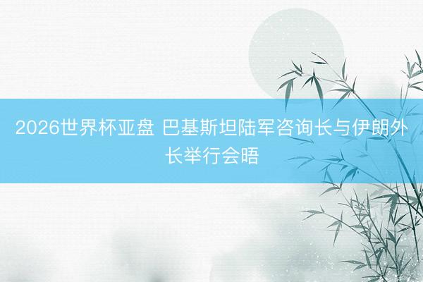 2026世界杯亚盘 巴基斯坦陆军咨询长与伊朗外长举行会晤