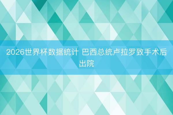 2026世界杯数据统计 巴西总统卢拉罗致手术后出院