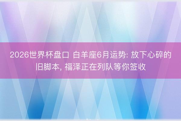 2026世界杯盘口 白羊座6月运势: 放下心碎的旧脚本, 福泽正在列队等你签收