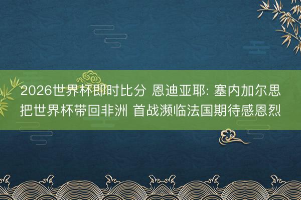 2026世界杯即时比分 恩迪亚耶: 塞内加尔思把世界杯带回非洲 首战濒临法国期待感恩烈
