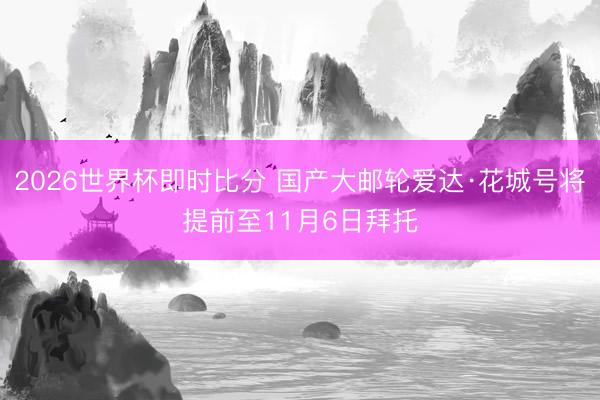 2026世界杯即时比分 国产大邮轮爱达·花城号将提前至11月6日拜托