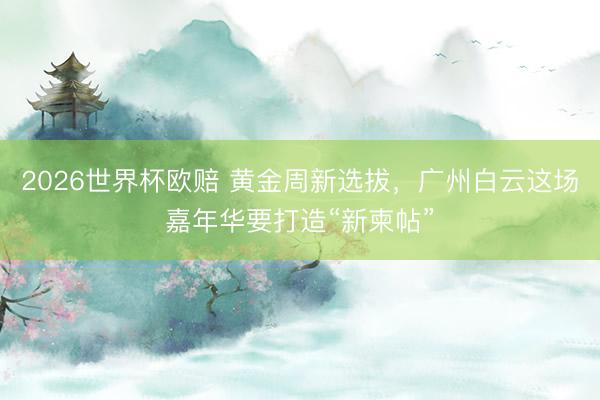 2026世界杯欧赔 黄金周新选拔,广州白云这场嘉年华要打造“新柬帖”
