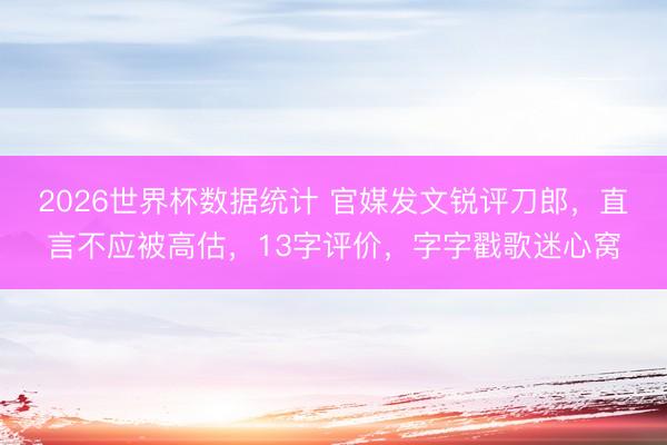 2026世界杯数据统计 官媒发文锐评刀郎，直言不应被高估，13字评价，字字戳歌迷心窝