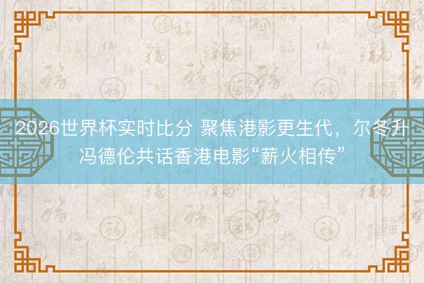 2026世界杯实时比分 聚焦港影更生代,尔冬升冯德伦共话香港电影“薪火相传”