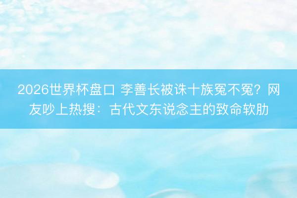 2026世界杯盘口 李善长被诛十族冤不冤？网友吵上热搜：古代文东说念主的致命软肋