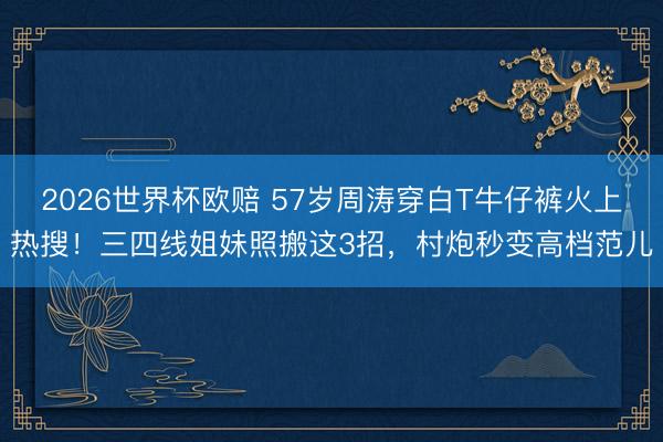 2026世界杯欧赔 57岁周涛穿白T牛仔裤火上热搜!三四线姐妹照搬这3招,村炮秒变高档范儿