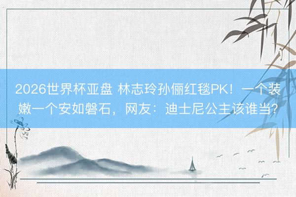 2026世界杯亚盘 林志玲孙俪红毯PK!一个装嫩一个安如磐石,网友:迪士尼公主该谁当?