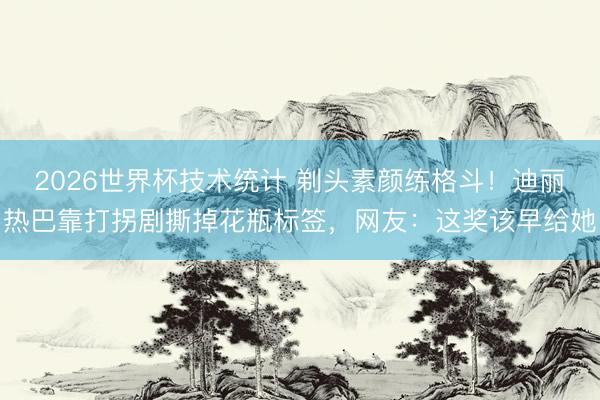 2026世界杯技术统计 剃头素颜练格斗!迪丽热巴靠打拐剧撕掉花瓶标签,网友:这奖该早给她
