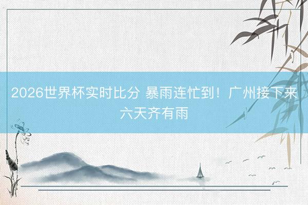 2026世界杯实时比分 暴雨连忙到！广州接下来六天齐有雨