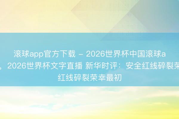 滚球app官方下载 - 2026世界杯中国滚球app官网,2026世界杯文字直播 新华时评:安全红线碎裂荣幸最初