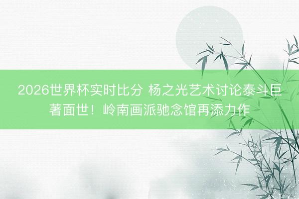 2026世界杯实时比分 杨之光艺术讨论泰斗巨著面世!岭南画派驰念馆再添力作