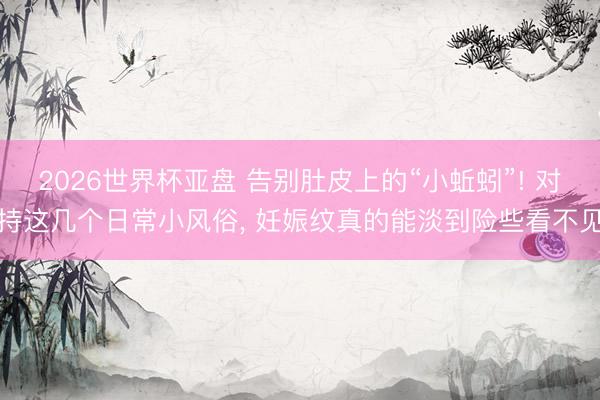 2026世界杯亚盘 告别肚皮上的“小蚯蚓”! 对持这几个日常小风俗, 妊娠纹真的能淡到险些看不见