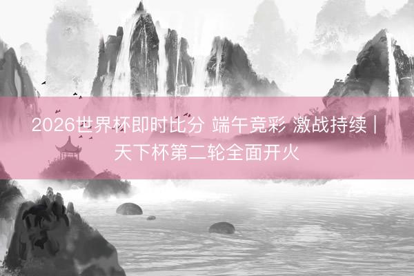 2026世界杯即时比分 端午竞彩 激战持续 | 天下杯第二轮全面开火