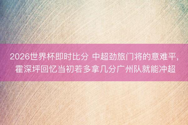 2026世界杯即时比分 中超劲旅门将的意难平, 霍深坪回忆当初若多拿几分广州队就能冲超