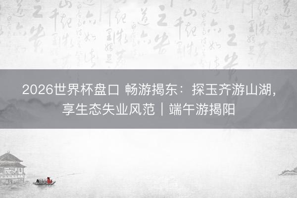 2026世界杯盘口 畅游揭东:探玉齐游山湖,享生态失业风范|端午游揭阳