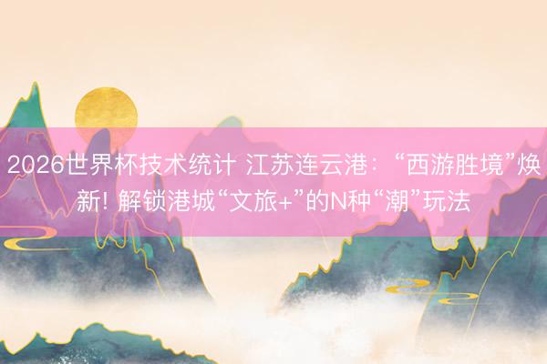 2026世界杯技术统计 江苏连云港:“西游胜境”焕新! 解锁港城“文旅+”的N种“潮”玩法