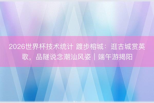 2026世界杯技术统计 踱步榕城:逛古城赏英歌,品隧说念潮汕风姿|端午游揭阳