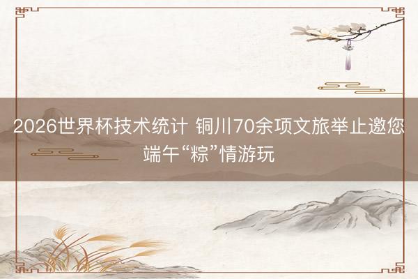 2026世界杯技术统计 铜川70余项文旅举止邀您端午“粽”情游玩