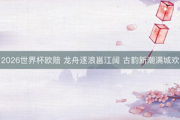 2026世界杯欧赔 龙舟逐浪邕江阔 古韵新潮满城欢