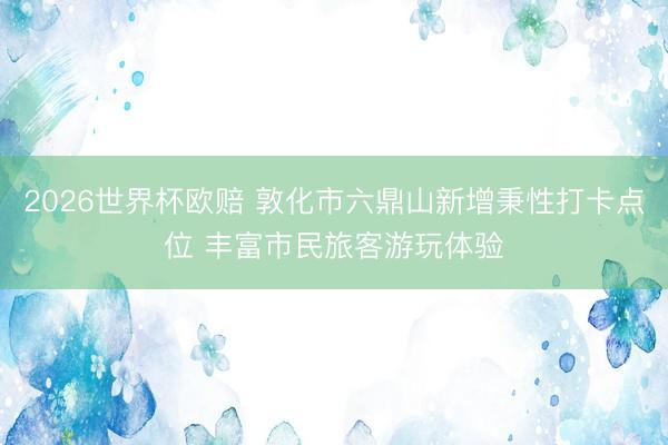 2026世界杯欧赔 敦化市六鼎山新增秉性打卡点位 丰富市民旅客游玩体验