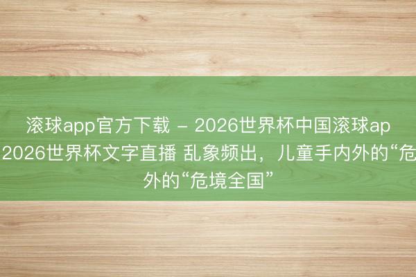 滚球app官方下载 - 2026世界杯中国滚球app官网,2026世界杯文字直播 乱象频出,儿童手内外的“危境全国”