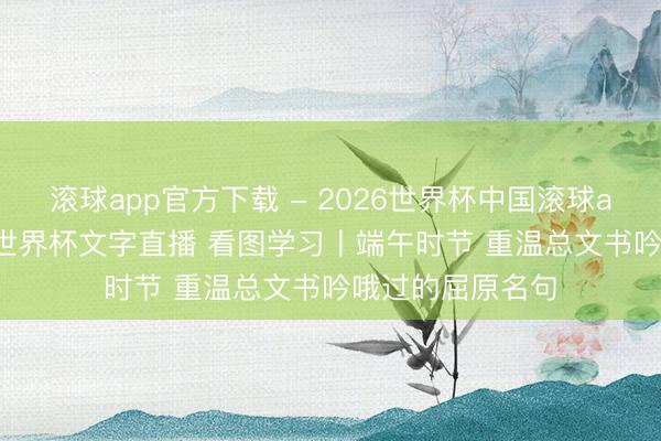滚球app官方下载 - 2026世界杯中国滚球app官网,2026世界杯文字直播 看图学习丨端午时节 重温总文书吟哦过的屈原名句