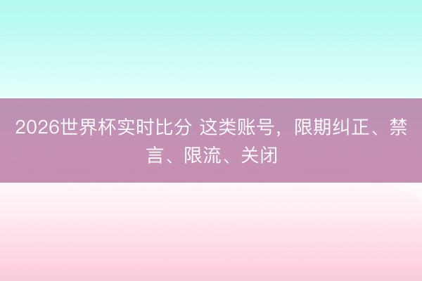 2026世界杯实时比分 这类账号,限期纠正、禁言、限流、关闭