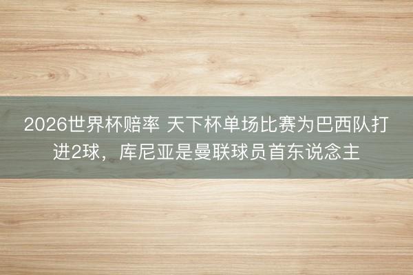 2026世界杯赔率 天下杯单场比赛为巴西队打进2球，库尼亚是曼联球员首东说念主