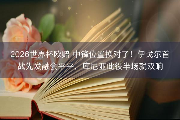 2026世界杯欧赔 中锋位置换对了!伊戈尔首战先发融会平平,库尼亚此役半场就双响